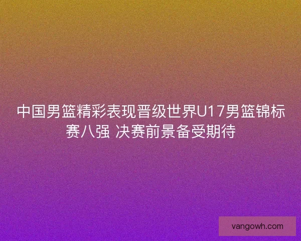 中国男篮精彩表现晋级世界U17男篮锦标赛八强 决赛前景备受期待