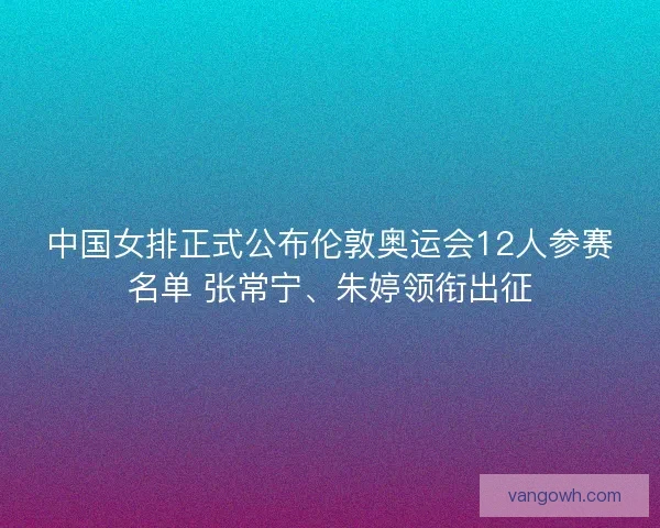 中国女排正式公布伦敦奥运会12人参赛名单 张常宁、朱婷领衔出征