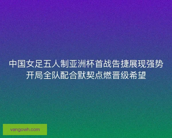 中国女足五人制亚洲杯首战告捷展现强势开局全队配合默契点燃晋级希望