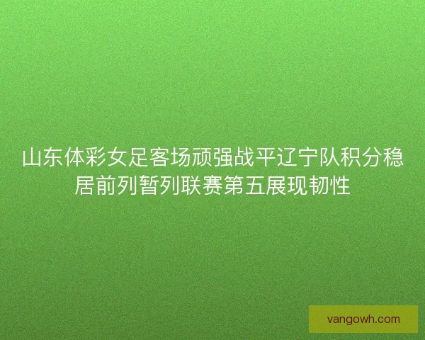 山东体彩女足客场顽强战平辽宁队积分稳居前列暂列联赛第五展现韧性