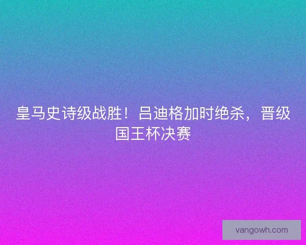 皇马史诗级战胜！吕迪格加时绝杀，晋级国王杯决赛