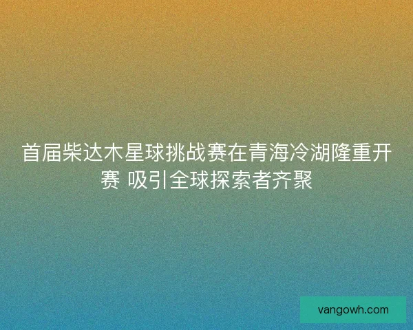 首届柴达木星球挑战赛在青海冷湖隆重开赛 吸引全球探索者齐聚