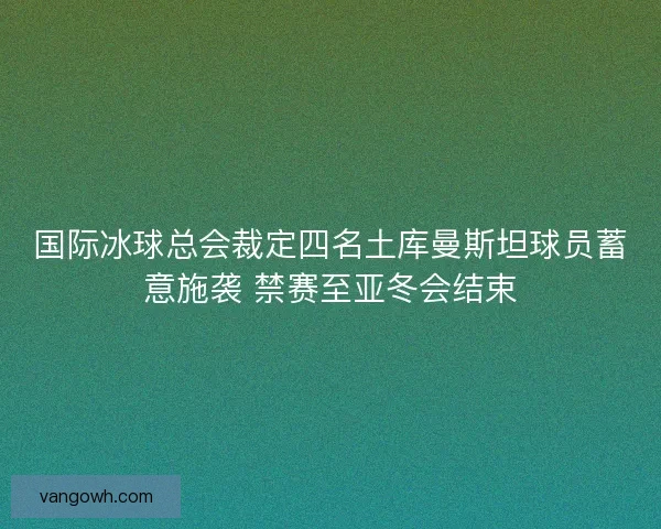 国际冰球总会裁定四名土库曼斯坦球员蓄意施袭 禁赛至亚冬会结束
