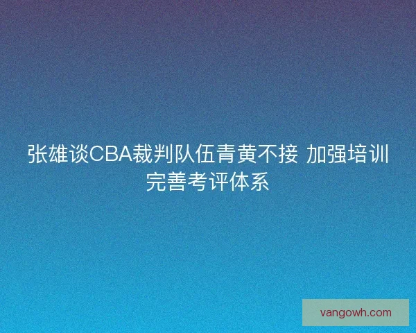 张雄谈CBA裁判队伍青黄不接 加强培训完善考评体系