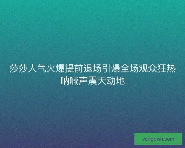莎莎人气火爆提前退场引爆全场观众狂热呐喊声震天动地