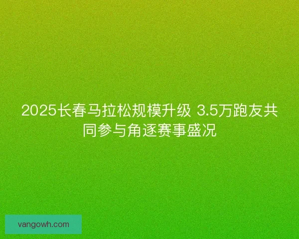 2025长春马拉松规模升级 3.5万跑友共同参与角逐赛事盛况