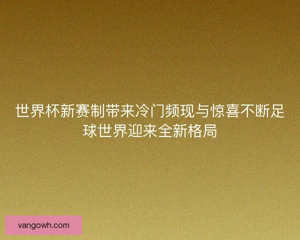 世界杯新赛制带来冷门频现与惊喜不断足球世界迎来全新格局