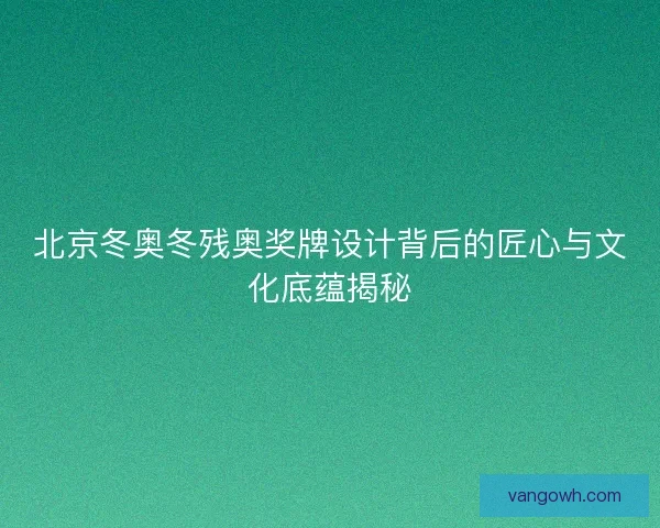 北京冬奥冬残奥奖牌设计背后的匠心与文化底蕴揭秘