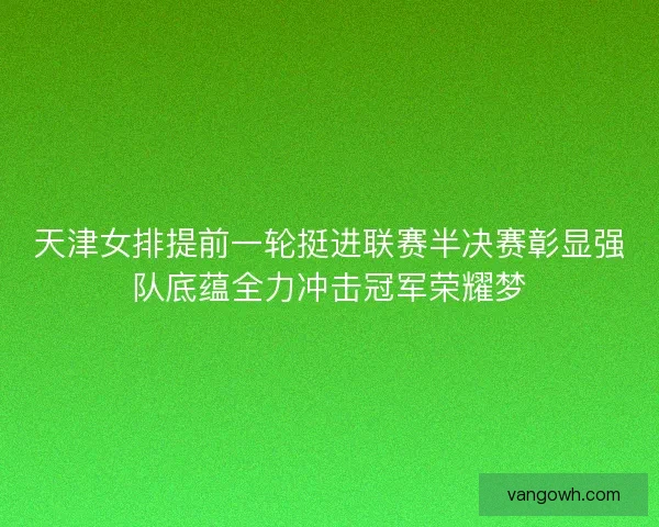 天津女排提前一轮挺进联赛半决赛彰显强队底蕴全力冲击冠军荣耀梦