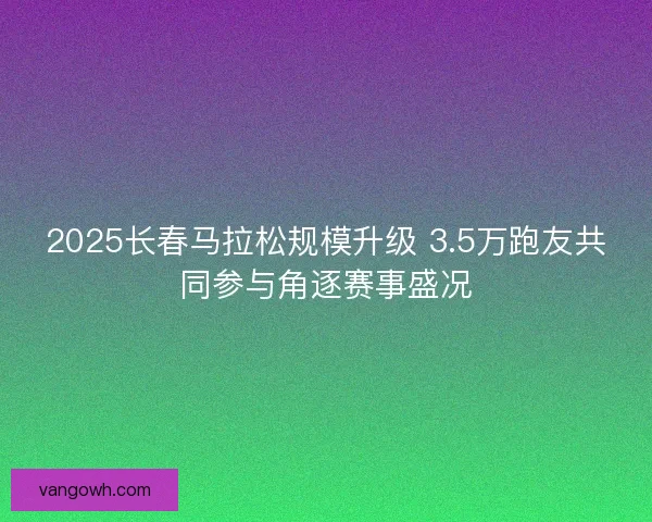 2025长春马拉松规模升级 3.5万跑友共同参与角逐赛事盛况