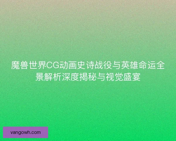 魔兽世界CG动画史诗战役与英雄命运全景解析深度揭秘与视觉盛宴