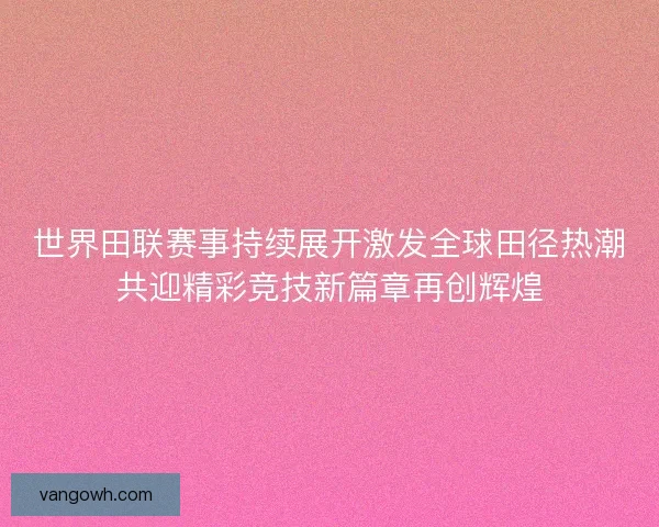 世界田联赛事持续展开激发全球田径热潮共迎精彩竞技新篇章再创辉煌