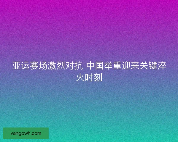 亚运赛场激烈对抗 中国举重迎来关键淬火时刻