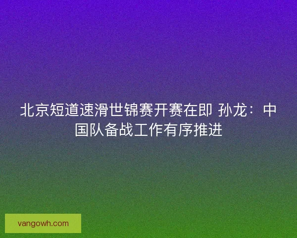 北京短道速滑世锦赛开赛在即 孙龙：中国队备战工作有序推进