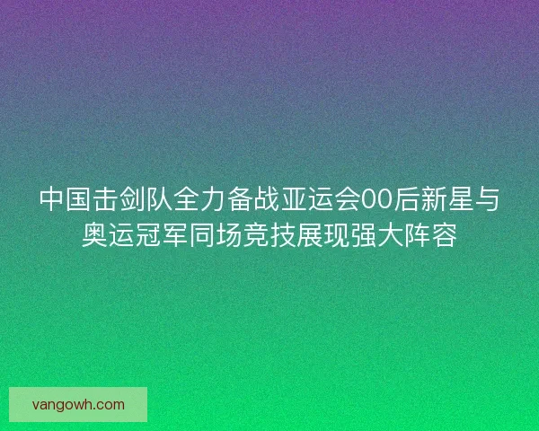 中国击剑队全力备战亚运会00后新星与奥运冠军同场竞技展现强大阵容
