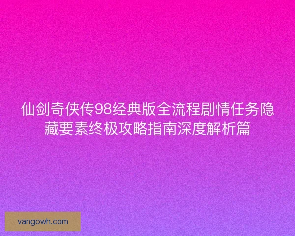 仙剑奇侠传98经典版全流程剧情任务隐藏要素终极攻略指南深度解析篇