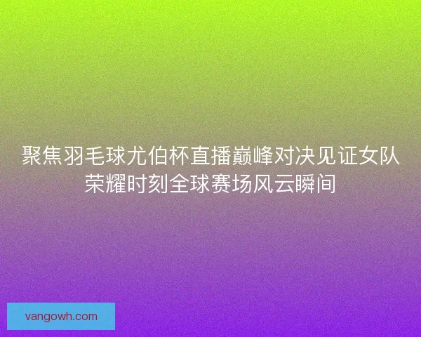 聚焦羽毛球尤伯杯直播巅峰对决见证女队荣耀时刻全球赛场风云瞬间