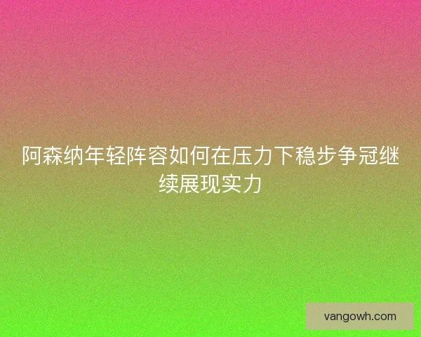 阿森纳年轻阵容如何在压力下稳步争冠继续展现实力