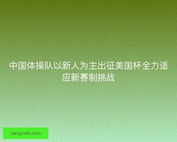 中国体操队以新人为主出征美国杯全力适应新赛制挑战