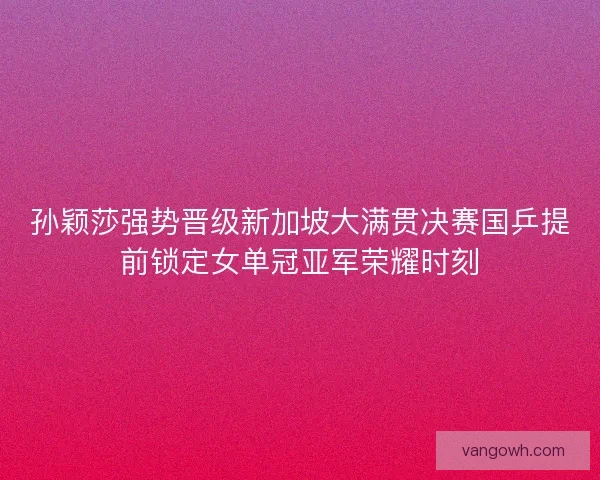 孙颖莎强势晋级新加坡大满贯决赛国乒提前锁定女单冠亚军荣耀时刻